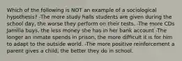 Which of the following is NOT an example of a sociological hypothesis? -The more study halls students are given during the school day, the worse they perform on their tests. -The more CDs Jamilla buys, the less money she has in her bank account -The longer an inmate spends in prison, the more difficult it is for him to adapt to the outside world. -The more positive reinforcement a parent gives a child, the better they do in school.