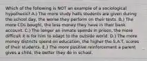 Which of the following is NOT an example of a sociological hypothesis? A.) The more study halls students are given during the school day, the worse they perform on their tests. B.) The more CDs bought, the less money they have in their bank account. C.) The longer an inmate spends in prison, the more difficult it is for him to adapt to the outside world. D.) The more money districts spend on education, the higher the S.A.T. scores of their students. E.) The more positive reinforcement a parent gives a child, the better they do in school.