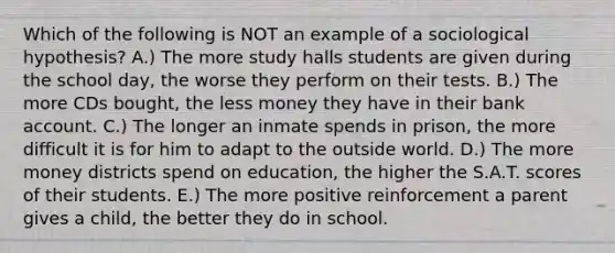 Which of the following is NOT an example of a sociological hypothesis? A.) The more study halls students are given during the school day, the worse they perform on their tests. B.) The more CDs bought, the less money they have in their bank account. C.) The longer an inmate spends in prison, the more difficult it is for him to adapt to the outside world. D.) The more money districts spend on education, the higher the S.A.T. scores of their students. E.) The more positive reinforcement a parent gives a child, the better they do in school.