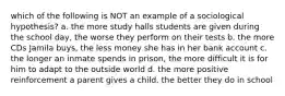 which of the following is NOT an example of a sociological hypothesis? a. the more study halls students are given during the school day, the worse they perform on their tests b. the more CDs Jamila buys, the less money she has in her bank account c. the longer an inmate spends in prison, the more difficult it is for him to adapt to the outside world d. the more positive reinforcement a parent gives a child, the better they do in school