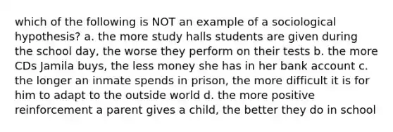 which of the following is NOT an example of a sociological hypothesis? a. the more study halls students are given during the school day, the worse they perform on their tests b. the more CDs Jamila buys, the less money she has in her bank account c. the longer an inmate spends in prison, the more difficult it is for him to adapt to the outside world d. the more positive reinforcement a parent gives a child, the better they do in school