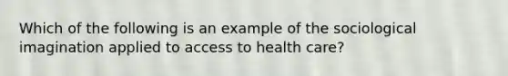 Which of the following is an example of the sociological imagination applied to access to health care?