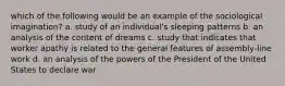 which of the following would be an example of the sociological imagination? a. study of an individual's sleeping patterns b. an analysis of the content of dreams c. study that indicates that worker apathy is related to the general features of assembly-line work d. an analysis of the powers of the President of the United States to declare war