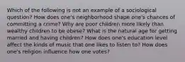 Which of the following is not an example of a sociological question? How does one's neighborhood shape one's chances of committing a crime? Why are poor children more likely than wealthy children to be obese? What is the natural age for getting married and having children? How does one's education level affect the kinds of music that one likes to listen to? How does one's religion influence how one votes?