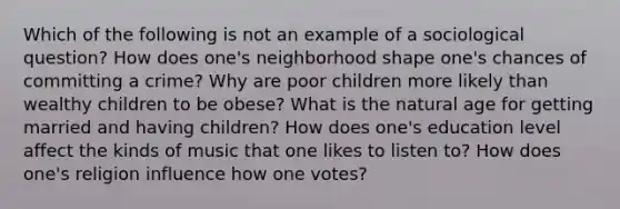 Which of the following is not an example of a sociological question? How does one's neighborhood shape one's chances of committing a crime? Why are poor children more likely than wealthy children to be obese? What is the natural age for getting married and having children? How does one's education level affect the kinds of music that one likes to listen to? How does one's religion influence how one votes?