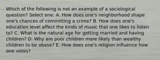 Which of the following is not an example of a sociological question? Select one: A. How does one's neighborhood shape one's chances of committing a crime? B. How does one's education level affect the kinds of music that one likes to listen to? C. What is the natural age for getting married and having children? D. Why are poor children more likely than wealthy children to be obese? E. How does one's religion influence how one votes?