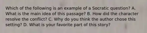 Which of the following is an example of a Socratic question? A. What is the main idea of this passage? B. How did the character resolve the conflict? C. Why do you think the author chose this setting? D. What is your favorite part of this story?