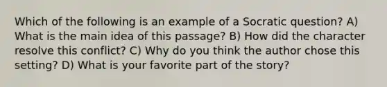 Which of the following is an example of a Socratic question? A) What is the main idea of this passage? B) How did the character resolve this conflict? C) Why do you think the author chose this setting? D) What is your favorite part of the story?