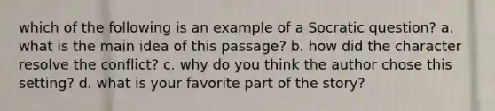 which of the following is an example of a Socratic question? a. what is the main idea of this passage? b. how did the character resolve the conflict? c. why do you think the author chose this setting? d. what is your favorite part of the story?