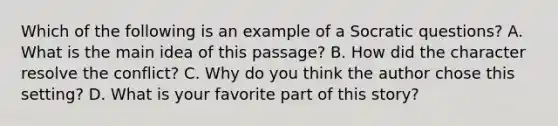 Which of the following is an example of a Socratic questions? A. What is the main idea of this passage? B. How did the character resolve the conflict? C. Why do you think the author chose this setting? D. What is your favorite part of this story?