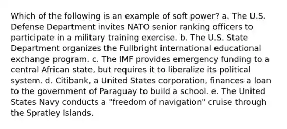 Which of the following is an example of soft power? a. The U.S. Defense Department invites NATO senior ranking officers to participate in a military training exercise. b. The U.S. State Department organizes the Fullbright international educational exchange program. c. The IMF provides emergency funding to a central African state, but requires it to liberalize its political system. d. Citibank, a United States corporation, finances a loan to the government of Paraguay to build a school. e. The United States Navy conducts a "freedom of navigation" cruise through the Spratley Islands.