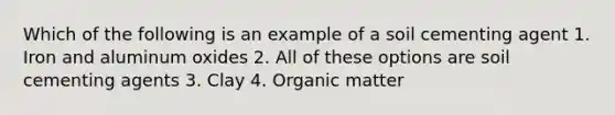 Which of the following is an example of a soil cementing agent 1. Iron and aluminum oxides 2. All of these options are soil cementing agents 3. Clay 4. Organic matter