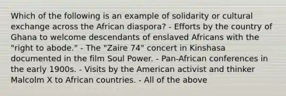 Which of the following is an example of solidarity or cultural exchange across the African diaspora? - Efforts by the country of Ghana to welcome descendants of enslaved Africans with the "right to abode." - The "Zaire 74" concert in Kinshasa documented in the film Soul Power. - Pan-African conferences in the early 1900s. - Visits by the American activist and thinker Malcolm X to African countries. - All of the above