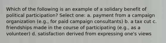 Which of the following is an example of a solidary benefit of political participation? Select one: a. payment from a campaign organization (e.g., for paid campaign consultants) b. a tax cut c. friendships made in the course of participating (e.g., as a volunteer) d. satisfaction derived from expressing one's views