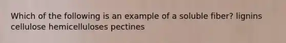 Which of the following is an example of a soluble fiber? lignins cellulose hemicelluloses pectines