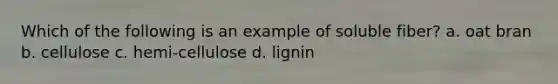 Which of the following is an example of soluble fiber? a. oat bran b. cellulose c. hemi-cellulose d. lignin