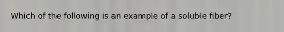 Which of the following is an example of a soluble fiber?