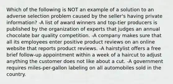 Which of the following is NOT an example of a solution to an adverse selection problem caused by the seller's having private information? -A list of award winners and top-tier producers is published by the organization of experts that judges an annual chocolate bar quality competition. -A company makes sure that all its employees enter positive product reviews on an online website that reports product reviews. -A hairstylist offers a free brief follow-up appointment within a week of a haircut to adjust anything the customer does not like about a cut. -A government requires miles-per-gallon labeling on all automobiles sold in the country.