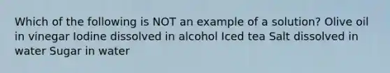 Which of the following is NOT an example of a solution? Olive oil in vinegar Iodine dissolved in alcohol Iced tea Salt dissolved in water Sugar in water