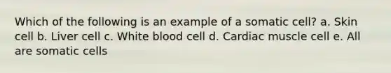 Which of the following is an example of a somatic cell? a. Skin cell b. Liver cell c. White blood cell d. Cardiac muscle cell e. All are somatic cells