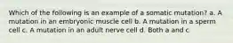 Which of the following is an example of a somatic mutation? a. A mutation in an embryonic muscle cell b. A mutation in a sperm cell c. A mutation in an adult nerve cell d. Both a and c