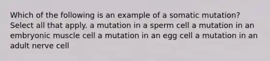 Which of the following is an example of a somatic mutation? Select all that apply. a mutation in a sperm cell a mutation in an embryonic muscle cell a mutation in an egg cell a mutation in an adult nerve cell