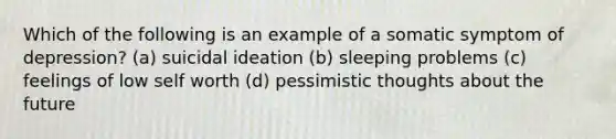 Which of the following is an example of a somatic symptom of depression? (a) suicidal ideation (b) sleeping problems (c) feelings of low self worth (d) pessimistic thoughts about the future