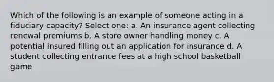 Which of the following is an example of someone acting in a fiduciary capacity? Select one: a. An insurance agent collecting renewal premiums b. A store owner handling money c. A potential insured filling out an application for insurance d. A student collecting entrance fees at a high school basketball game