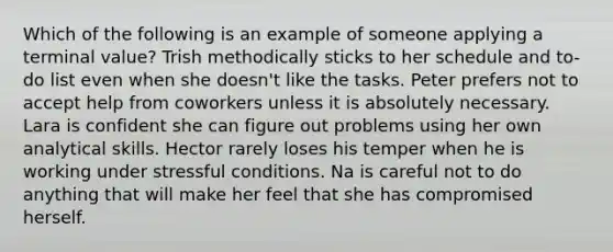 Which of the following is an example of someone applying a terminal value? Trish methodically sticks to her schedule and to-do list even when she doesn't like the tasks. Peter prefers not to accept help from coworkers unless it is absolutely necessary. Lara is confident she can figure out problems using her own analytical skills. Hector rarely loses his temper when he is working under stressful conditions. Na is careful not to do anything that will make her feel that she has compromised herself.