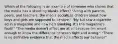 Which of the following is an example of someone who claims that the media has a shooting blanks effect? "Along with parents, peers, and teachers, the media socializes children about how boys and girls are supposed to behave." "My kid saw a cigarette ad in a magazine and now he's smoking. It's the magazine's fault!" "The media doesn't affect me at all because I'm smart enough to know the difference between right and wrong." "There is no definitive evidence that the media affects our behavior"