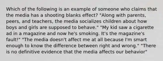 Which of the following is an example of someone who claims that the media has a shooting blanks effect? "Along with parents, peers, and teachers, the media socializes children about how boys and girls are supposed to behave." "My kid saw a cigarette ad in a magazine and now he's smoking. It's the magazine's fault!" "The media doesn't affect me at all because I'm smart enough to know the difference between right and wrong." "There is no definitive evidence that the media affects our behavior"