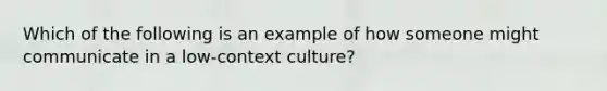 Which of the following is an example of how someone might communicate in a low-context culture?