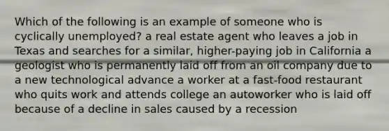 Which of the following is an example of someone who is cyclically unemployed? a real estate agent who leaves a job in Texas and searches for a similar, higher-paying job in California a geologist who is permanently laid off from an oil company due to a new technological advance a worker at a fast-food restaurant who quits work and attends college an autoworker who is laid off because of a decline in sales caused by a recession