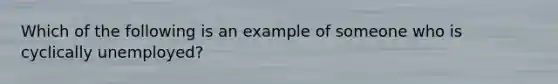 Which of the following is an example of someone who is cyclically unemployed?