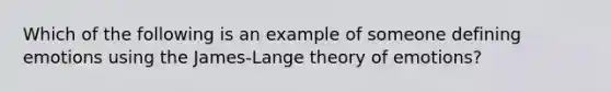 Which of the following is an example of someone defining emotions using the James-Lange theory of emotions?