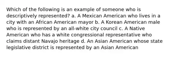 Which of the following is an example of someone who is descriptively represented? a. A Mexican American who lives in a city with an African American mayor b. A Korean American male who is represented by an all-white city council c. A Native American who has a white congressional representative who claims distant Navajo heritage d. An Asian American whose state legislative district is represented by an Asian American