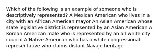 Which of the following is an example of someone who is descriptively represented? A Mexican American who lives in a city with an African American mayor An Asian American whose state legislative district is represented by an Asian American A Korean American male who is represented by an all-white city council A Native American who has a white congressional representative who claims distant Navajo heritage