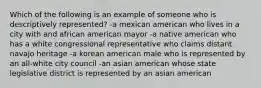 Which of the following is an example of someone who is descriptively represented? -a mexican american who lives in a city with and african american mayor -a native american who has a white congressional representative who claims distant navajo heritage -a korean american male who is represented by an all-white city council -an asian american whose state legislative district is represented by an asian american