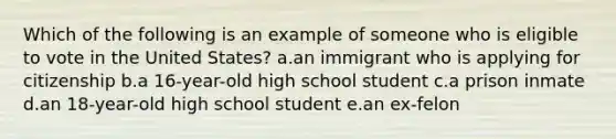 Which of the following is an example of someone who is eligible to vote in the United States? a.an immigrant who is applying for citizenship b.a 16-year-old high school student c.a prison inmate d.an 18-year-old high school student e.an ex-felon