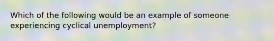 Which of the following would be an example of someone experiencing cyclical unemployment?