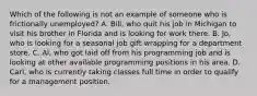 Which of the following is not an example of someone who is frictionally​ unemployed? A. Bill, who quit his job in Michigan to visit his brother in Florida and is looking for work there. B. Jo, who is looking for a seasonal job gift wrapping for a department store. C. Al, who got laid off from his programming job and is looking at other available programming positions in his area. D. Carl, who is currently taking classes full time in order to qualify for a management position.