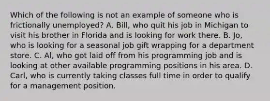 Which of the following is not an example of someone who is frictionally​ unemployed? A. Bill, who quit his job in Michigan to visit his brother in Florida and is looking for work there. B. Jo, who is looking for a seasonal job gift wrapping for a department store. C. Al, who got laid off from his programming job and is looking at other available programming positions in his area. D. Carl, who is currently taking classes full time in order to qualify for a management position.