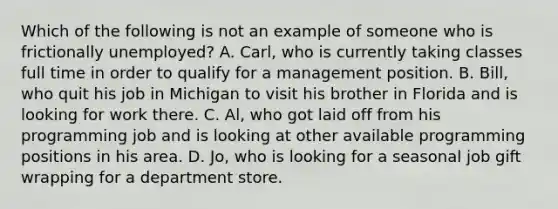 Which of the following is not an example of someone who is frictionally​ unemployed? A. ​Carl, who is currently taking classes full time in order to qualify for a management position. B. ​Bill, who quit his job in Michigan to visit his brother in Florida and is looking for work there. C. ​Al, who got laid off from his programming job and is looking at other available programming positions in his area. D. ​Jo, who is looking for a seasonal job gift wrapping for a department store.