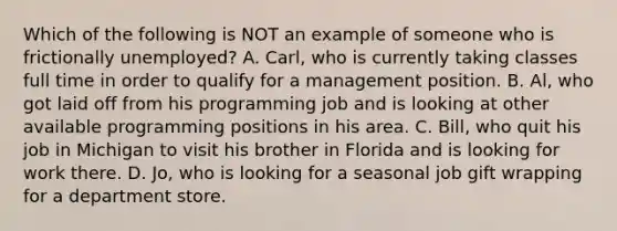 Which of the following is NOT an example of someone who is frictionally unemployed? A. ​Carl, who is currently taking classes full time in order to qualify for a management position. B. Al, who got laid off from his programming job and is looking at other available programming positions in his area. C. Bill, who quit his job in Michigan to visit his brother in Florida and is looking for work there. D. Jo, who is looking for a seasonal job gift wrapping for a department store.