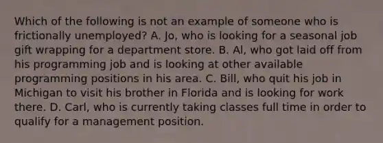 Which of the following is not an example of someone who is frictionally​ unemployed? A. Jo, who is looking for a seasonal job gift wrapping for a department store. B. Al, who got laid off from his programming job and is looking at other available programming positions in his area. C. Bill, who quit his job in Michigan to visit his brother in Florida and is looking for work there. D. Carl, who is currently taking classes full time in order to qualify for a management position.