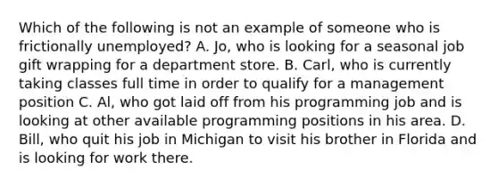 Which of the following is not an example of someone who is frictionally​ unemployed? A. Jo, who is looking for a seasonal job gift wrapping for a department store. B. Carl, who is currently taking classes full time in order to qualify for a management position C. ​Al, who got laid off from his programming job and is looking at other available programming positions in his area. D. Bill, who quit his job in Michigan to visit his brother in Florida and is looking for work there.