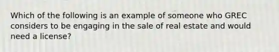 Which of the following is an example of someone who GREC considers to be engaging in the sale of real estate and would need a license?