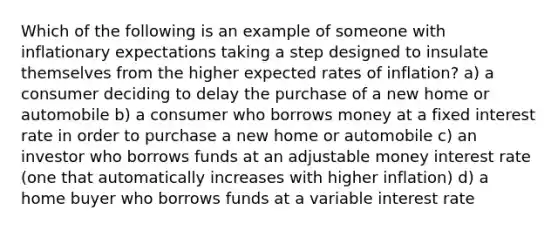 Which of the following is an example of someone with inflationary expectations taking a step designed to insulate themselves from the higher expected rates of inflation? a) a consumer deciding to delay the purchase of a new home or automobile b) a consumer who borrows money at a fixed interest rate in order to purchase a new home or automobile c) an investor who borrows funds at an adjustable money interest rate (one that automatically increases with higher inflation) d) a home buyer who borrows funds at a variable interest rate