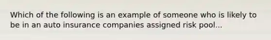 Which of the following is an example of someone who is likely to be in an auto insurance companies assigned risk pool...