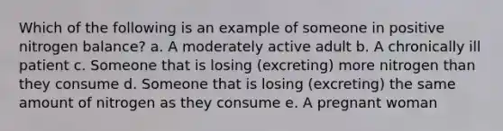 Which of the following is an example of someone in positive nitrogen balance? a. A moderately active adult b. A chronically ill patient c. Someone that is losing (excreting) more nitrogen than they consume d. Someone that is losing (excreting) the same amount of nitrogen as they consume e. A pregnant woman